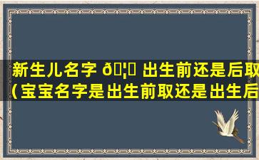 新生儿名字 🦋 出生前还是后取（宝宝名字是出生前取还是出生后取）